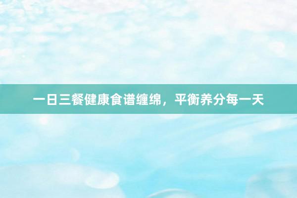 一日三餐健康食谱缠绵，平衡养分每一天